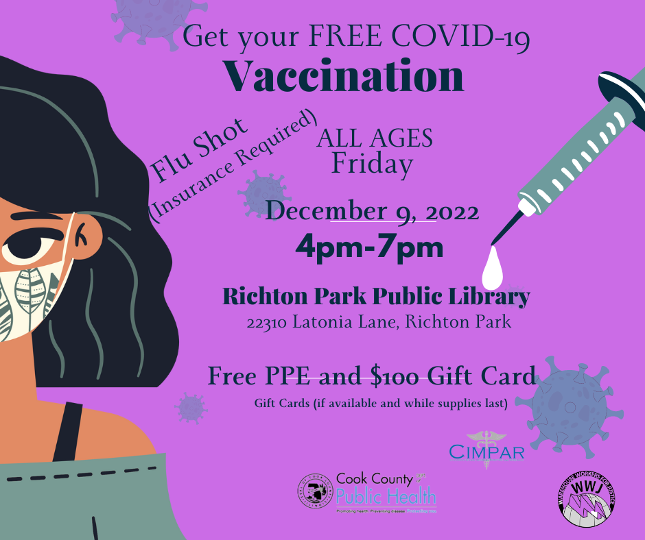 Clip art of lady wearing a face mask, virus, and a shot with the text "Get your FREE COVID-19 Vaccination. Flu Shot (Insurance Required). All Ages. Friday December 9, 2022. 4-7pm. Richton Park Public Library. 22310 Latonia Lane, Richton Park. Free PPE and $100 Gift Card. Gift Cards (if available and while supplies last). Logos for Cook County Public Health, CIMPAR, and Warehouse Workers for Justice (WWJ).